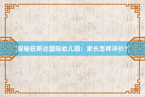 探秘旺斯达国际幼儿园：家长怎样评价？